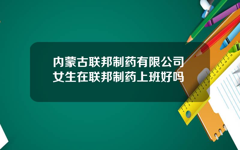 内蒙古联邦制药有限公司 女生在联邦制药上班好吗